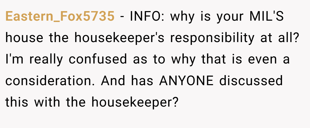 Eastern_Fox5735 − INFO: why is your MIL'S house the housekeeper's responsibility at all? I'm really confused as to why that is even a consideration. And has ANYONE discussed this with the housekeeper?
