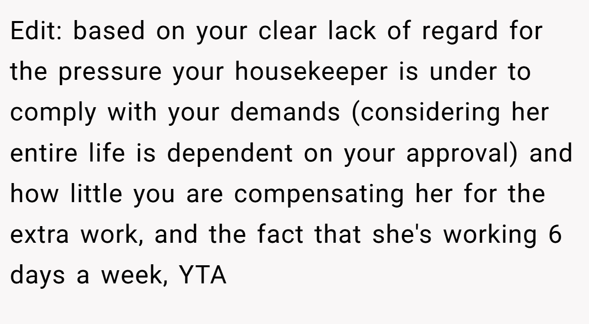 Edit: based on your clear lack of regard for the pressure your housekeeper is under to comply with your demands (considering her entire life is dependent on your approval) and how little you are compensating her for the extra work, and the fact that she's working 6 days a week, YTA