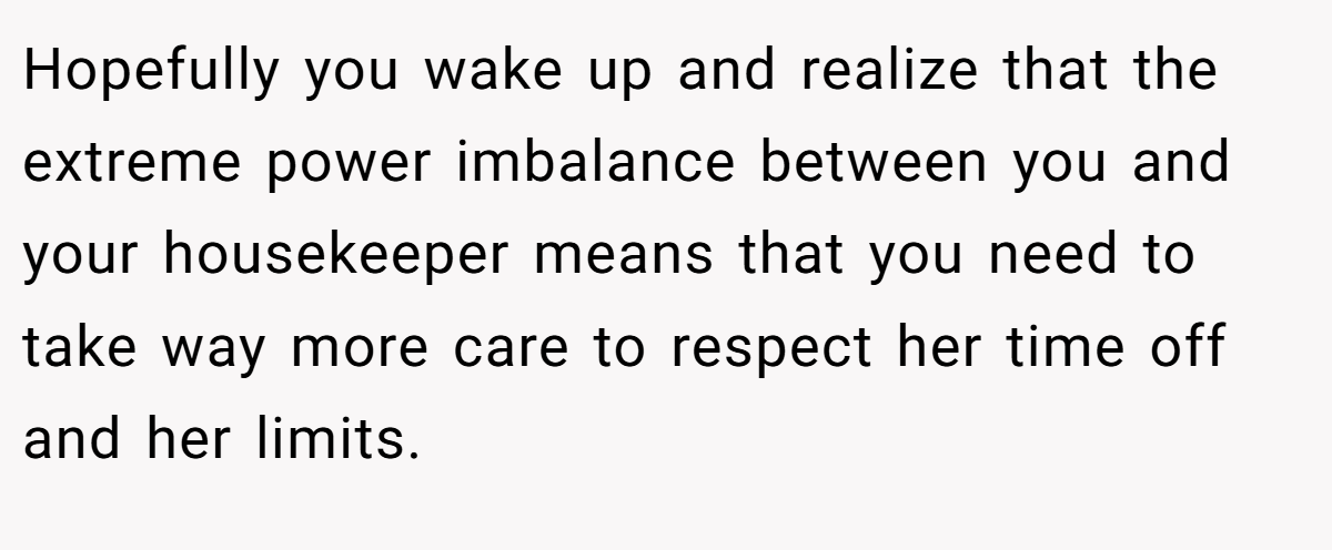 Hopefully you wake up and realize that the extreme power imbalance between you and your housekeeper means that you need to take way more care to respect her time off and her limits.