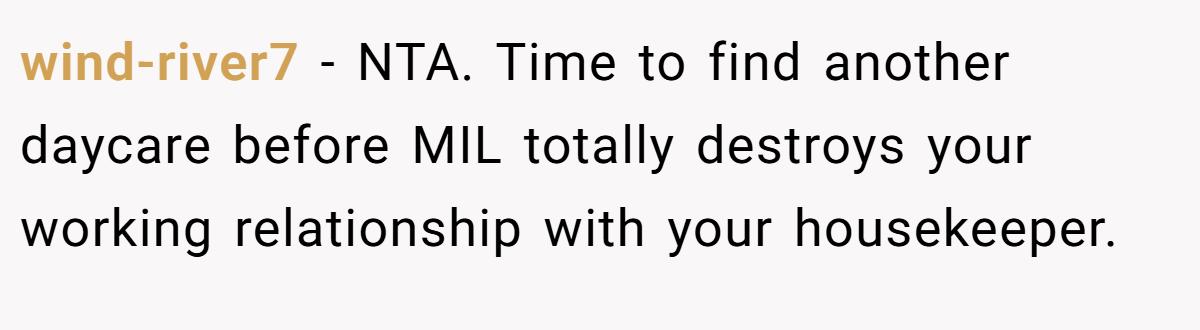 wind-river7 − NTA. Time to find another daycare before MIL totally destroys your working relationship with your housekeeper.