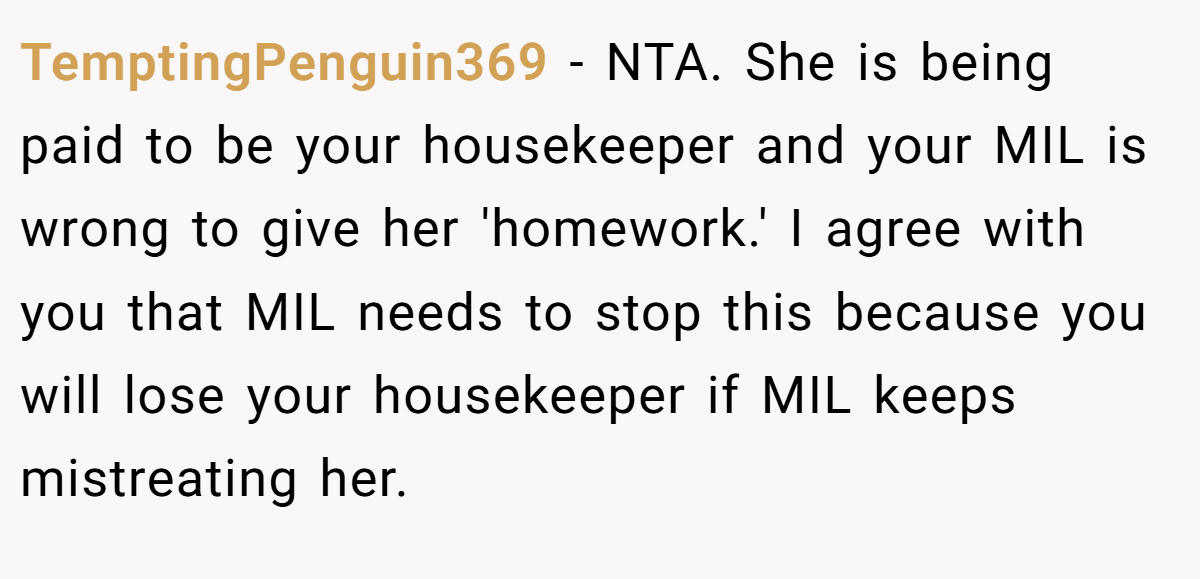 TemptingPenguin369 − NTA. She is being paid to be your housekeeper and your MIL is wrong to give her 'homework.' I agree with you that MIL needs to stop this because you will lose your housekeeper if MIL keeps mistreating her.