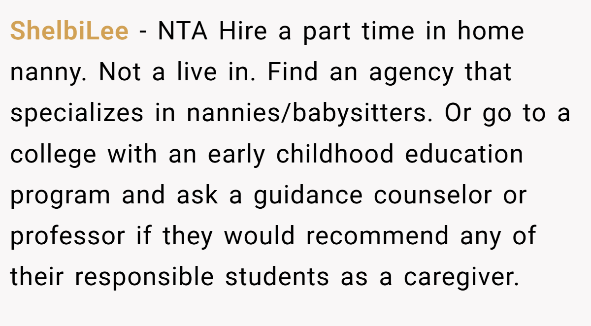 ShelbiLee − NTA Hire a part time in home nanny. Not a live in. Find an agency that specializes in nannies/babysitters. Or go to a college with an early childhood education program and ask a guidance counselor or professor if they would recommend any of their responsible students as a caregiver.