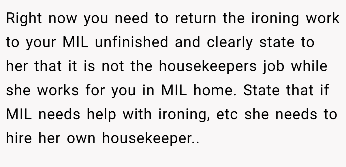 Right now you need to return the ironing work to your MIL unfinished and clearly state to her that it is not the housekeepers job while she works for you in MIL home. State that if MIL needs help with ironing, etc she needs to hire her own housekeeper..