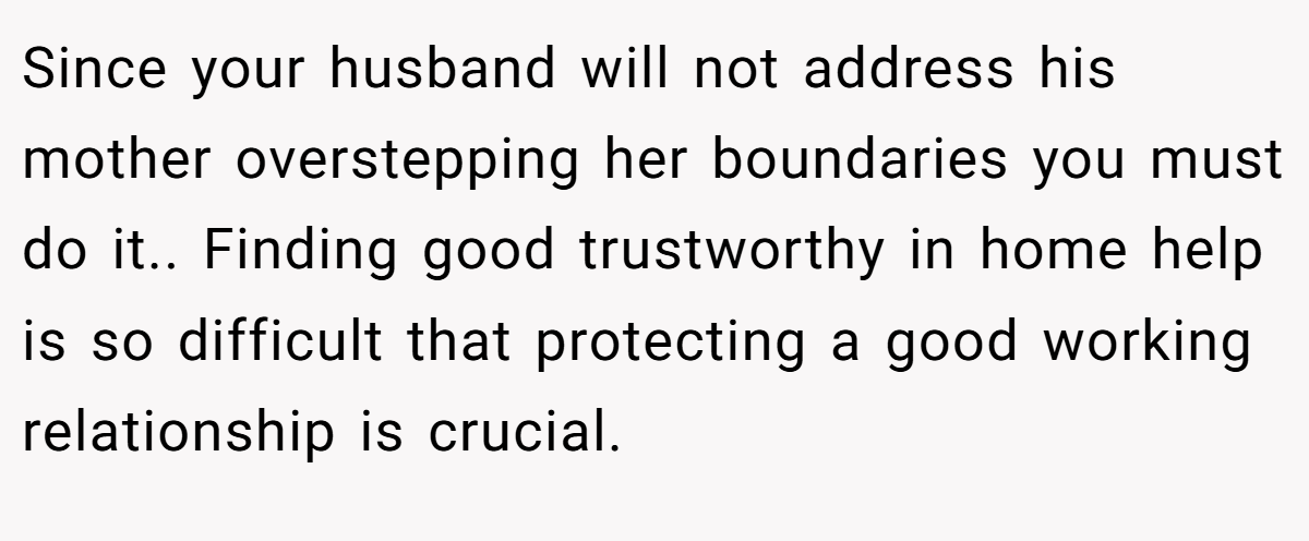 Since your husband will not address his mother overstepping her boundaries you must do it.. Finding good trustworthy in home help is so difficult that protecting a good working relationship is crucial.