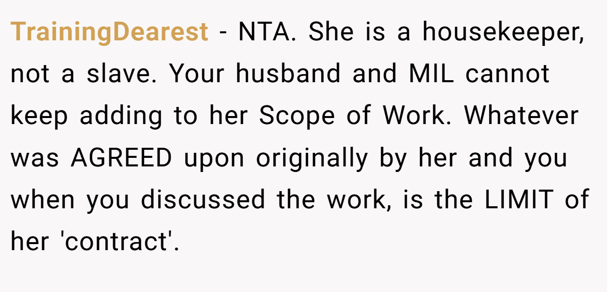 TrainingDearest − NTA. She is a housekeeper, not a slave. Your husband and MIL cannot keep adding to her Scope of Work. Whatever was AGREED upon originally by her and you when you discussed the work, is the LIMIT of her 'contract'.