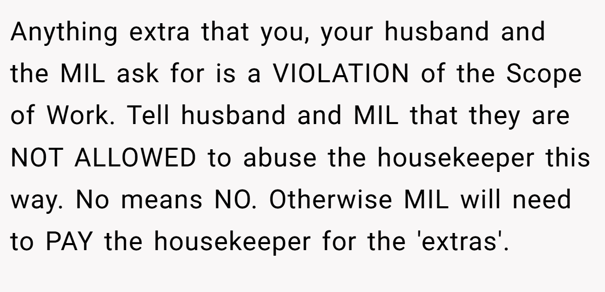 Anything extra that you, your husband and the MIL ask for is a VIOLATION of the Scope of Work. Tell husband and MIL that they are NOT ALLOWED to abuse the housekeeper this way. No means NO. Otherwise MIL will need to PAY the housekeeper for the 'extras'.