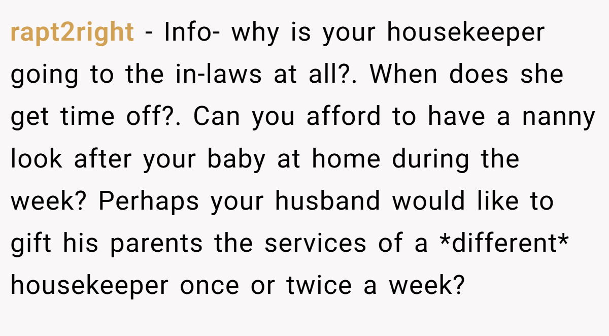 rapt2right − Info- why is your housekeeper going to the in-laws at all?. When does she get time off?. Can you afford to have a nanny look after your baby at home during the week? Perhaps your husband would like to gift his parents the services of a *different* housekeeper once or twice a week?