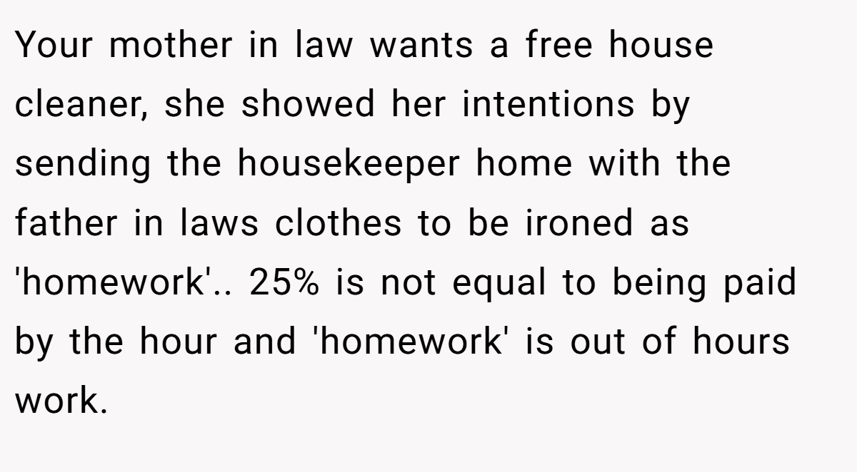 Your mother in law wants a free house cleaner, she showed her intentions by sending the housekeeper home with the father in laws clothes to be ironed as 'homework'.. 25% is not equal to being paid by the hour and 'homework' is out of hours work.