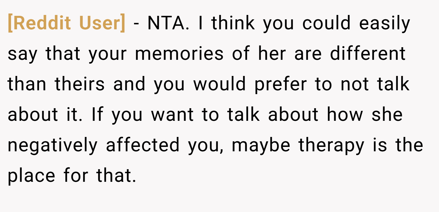 [Reddit User] − NTA. I think you could easily say that your memories of her are different than theirs and you would prefer to not talk about it. If you want to talk about how she negatively affected you, maybe therapy is the place for that.