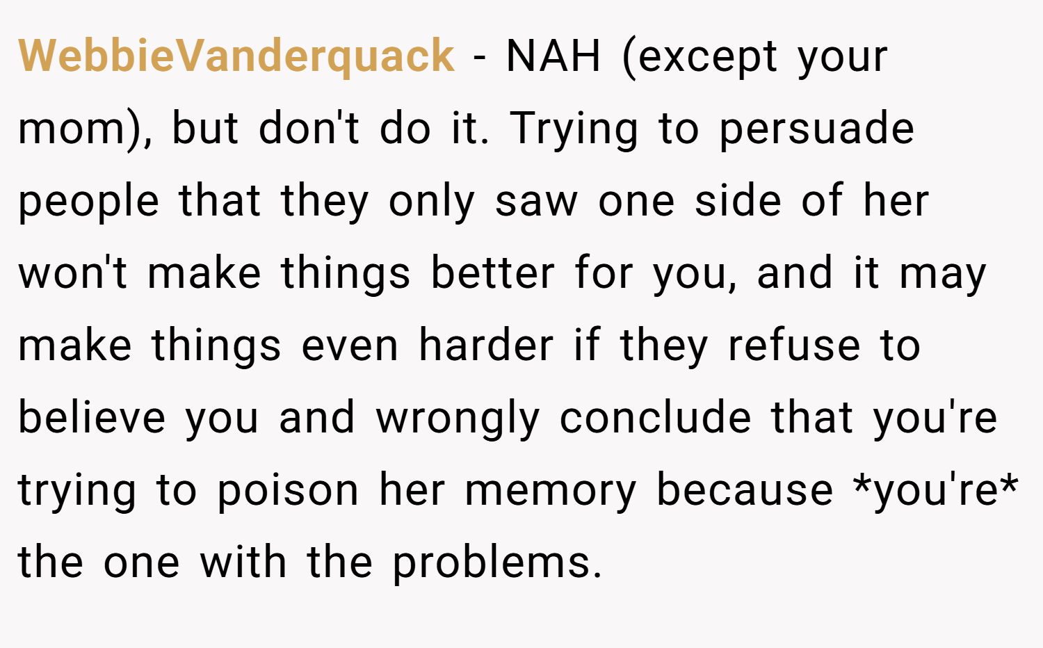 WebbieVanderquack − NAH (except your mom), but don't do it. Trying to persuade people that they only saw one side of her won't make things better for you, and it may make things even harder if they refuse to believe you and wrongly conclude that you're trying to poison her memory because *you're* the one with the problems.