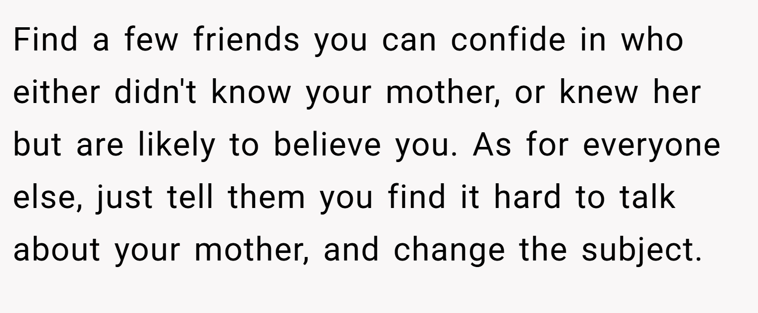Find a few friends you can confide in who either didn't know your mother, or knew her but are likely to believe you. As for everyone else, just tell them you find it hard to talk about your mother, and change the subject.