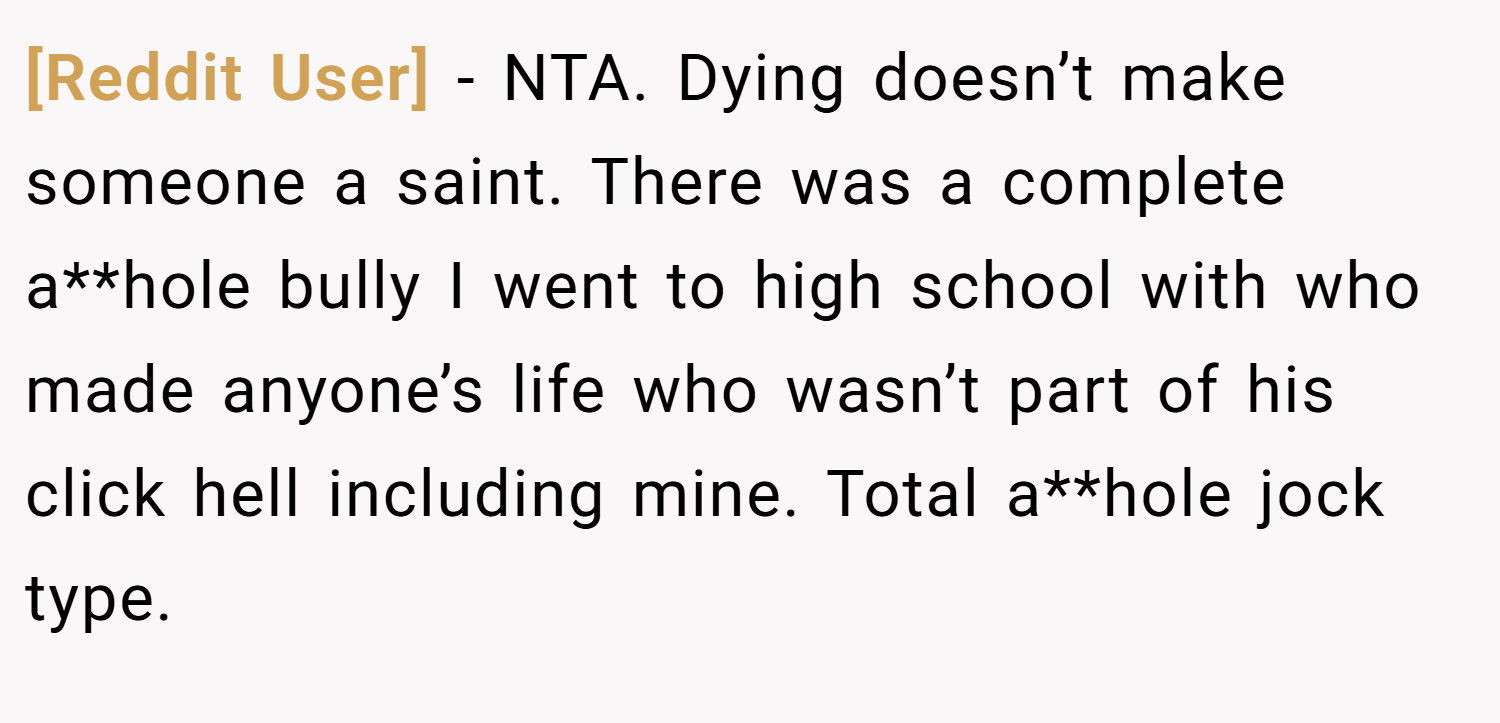 [Reddit User] − NTA. Dying doesn’t make someone a saint. There was a complete a**hole bully I went to high school with who made anyone’s life who wasn’t part of his click hell including mine. Total a**hole jock type.