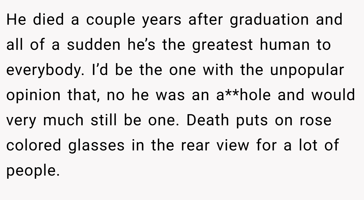 He died a couple years after graduation and all of a sudden he’s the greatest human to everybody. I’d be the one with the unpopular opinion that, no he was an a**hole and would very much still be one. Death puts on rose colored glasses in the rear view for a lot of people.