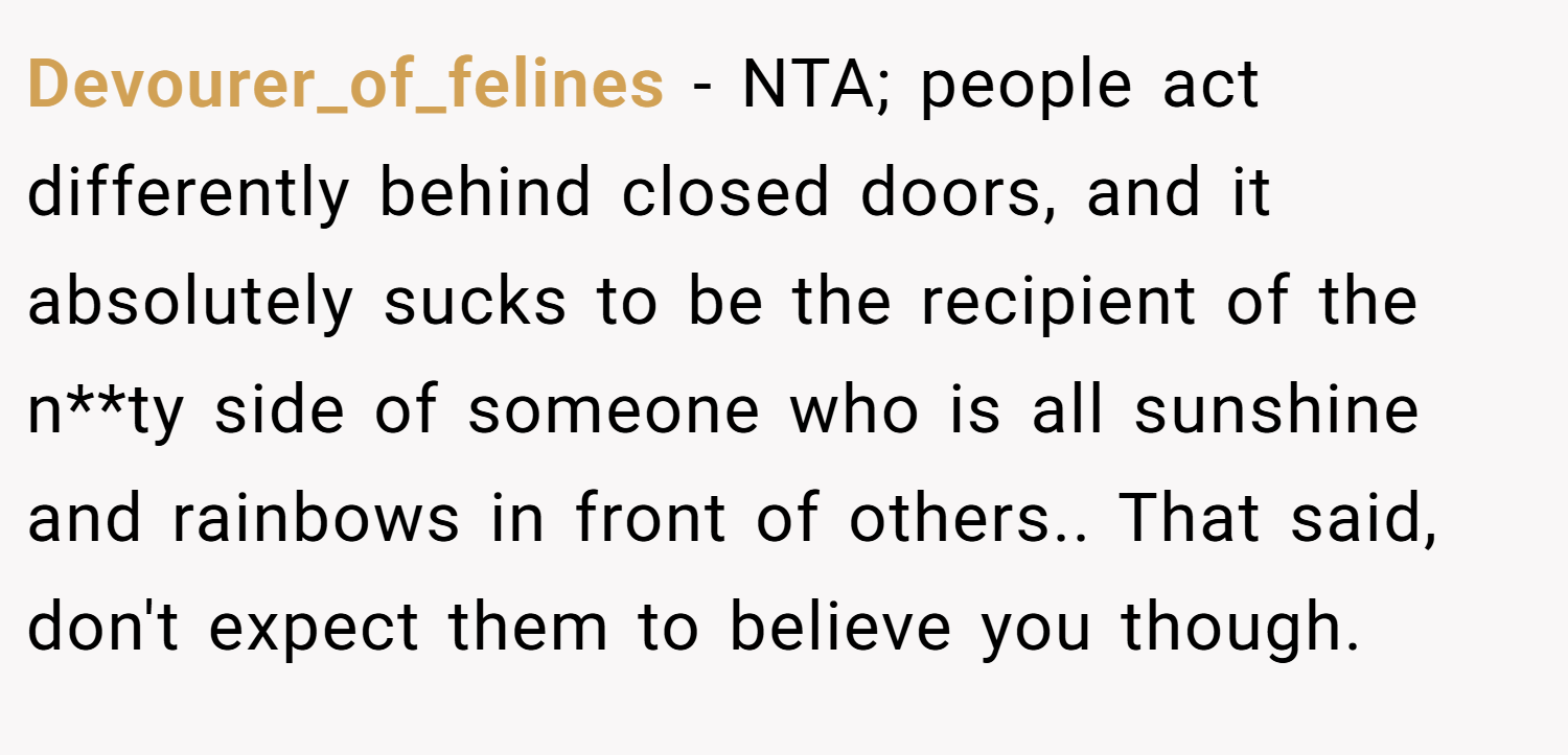 Devourer_of_felines − NTA; people act differently behind closed doors, and it absolutely sucks to be the recipient of the n**ty side of someone who is all sunshine and rainbows in front of others.. That said, don't expect them to believe you though.
