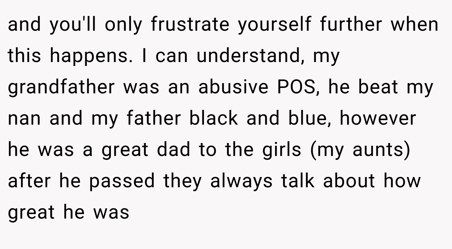 and you'll only frustrate yourself further when this happens. I can understand, my grandfather was an abusive POS, he beat my nan and my father black and blue, however he was a great dad to the girls (my aunts) after he passed they always talk about how great he was