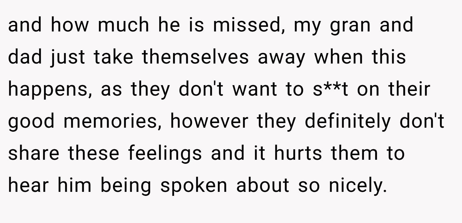and how much he is missed, my gran and dad just take themselves away when this happens, as they don't want to s**t on their good memories, however they definitely don't share these feelings and it hurts them to hear him being spoken about so nicely.