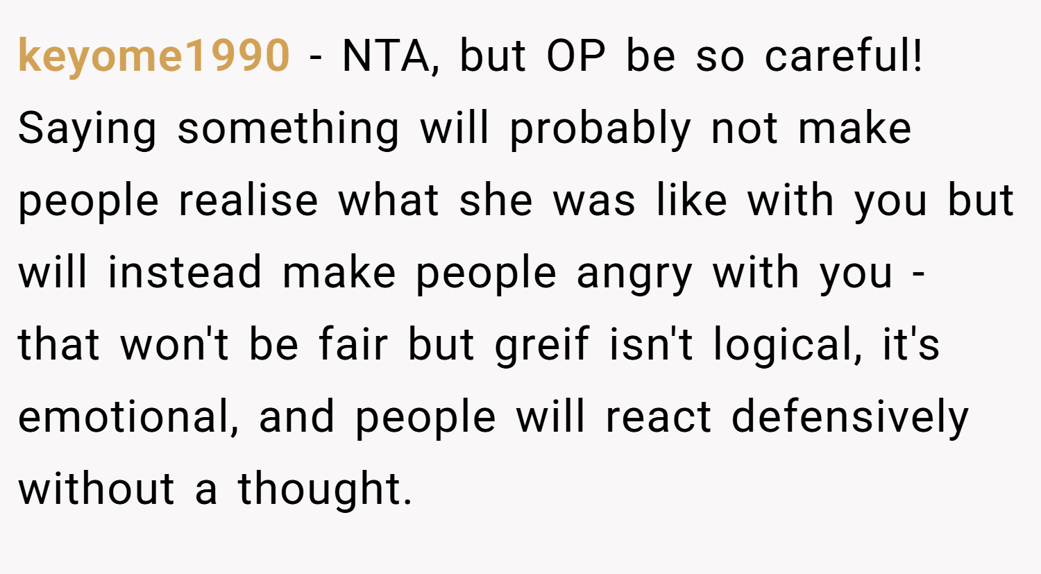 keyome1990 − NTA, but OP be so careful! Saying something will probably not make people realise what she was like with you but will instead make people angry with you - that won't be fair but greif isn't logical, it's emotional, and people will react defensively without a thought.