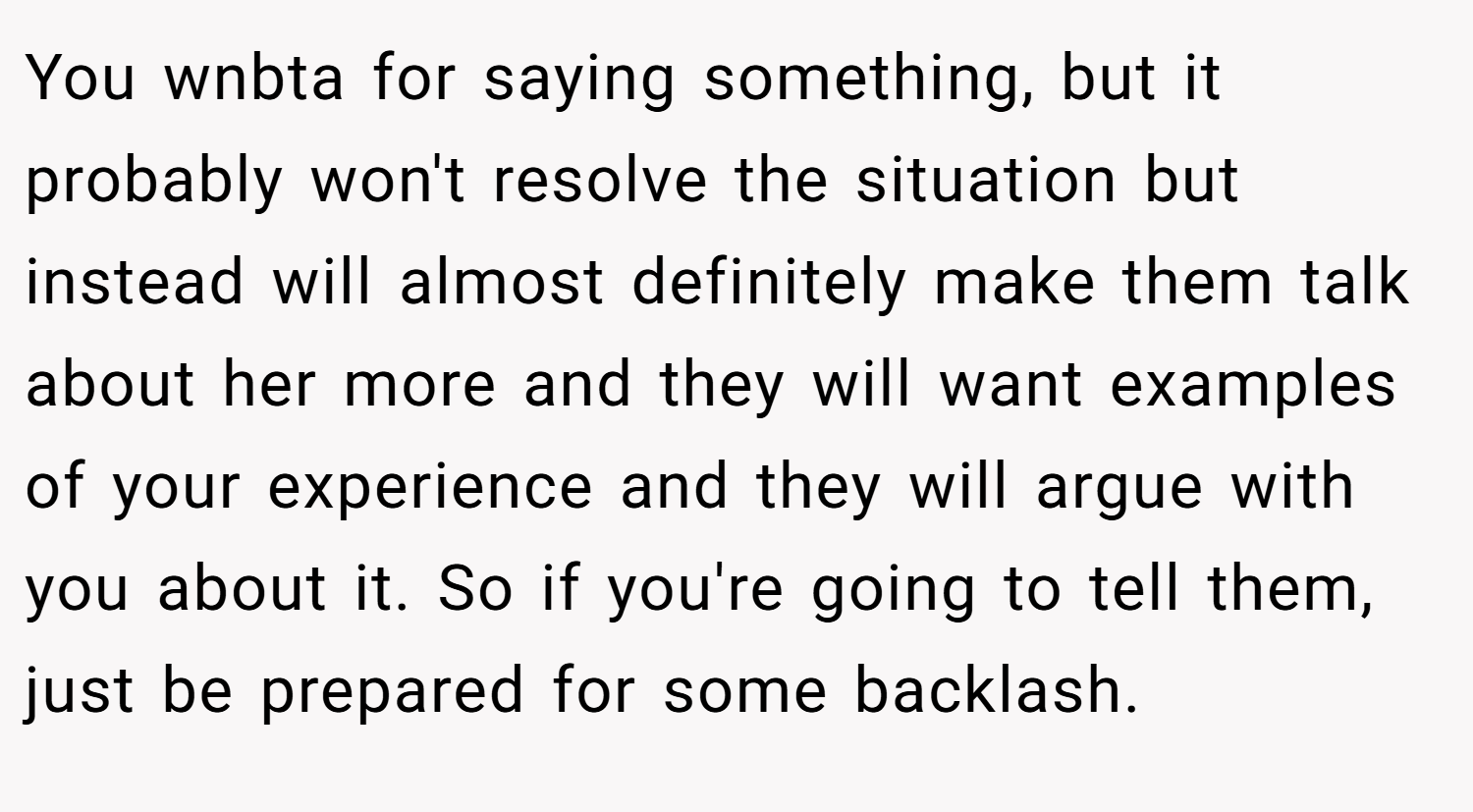 You wnbta for saying something, but it probably won't resolve the situation but instead will almost definitely make them talk about her more and they will want examples of your experience and they will argue with you about it. So if you're going to tell them, just be prepared for some backlash.