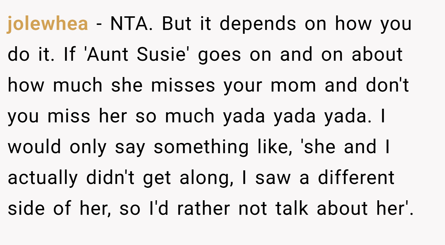 jolewhea − NTA. But it depends on how you do it. If 'Aunt Susie' goes on and on about how much she misses your mom and don't you miss her so much yada yada yada. I would only say something like, 'she and I actually didn't get along, I saw a different side of her, so I'd rather not talk about her'.