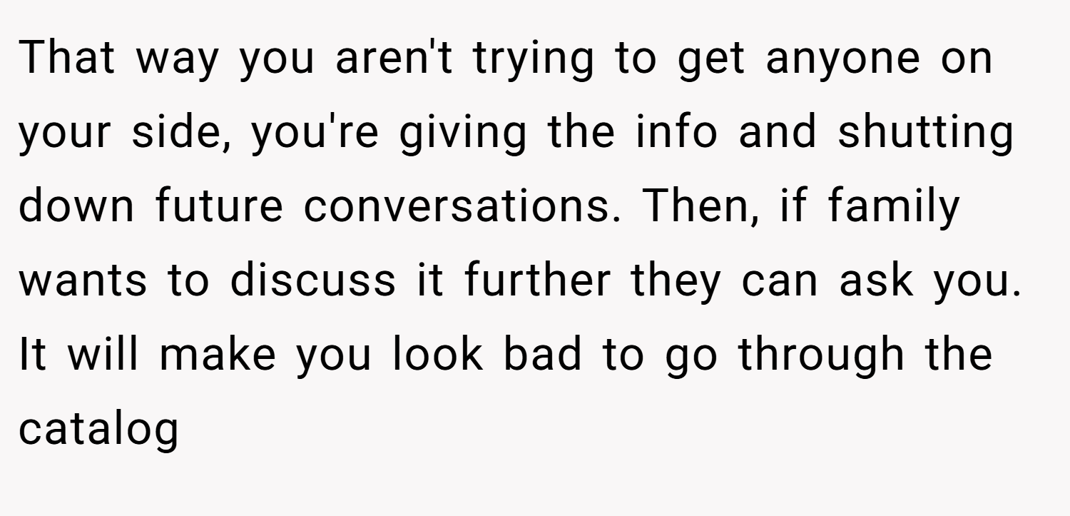 That way you aren't trying to get anyone on your side, you're giving the info and shutting down future conversations. Then, if family wants to discuss it further they can ask you. It will make you look bad to go through the catalog