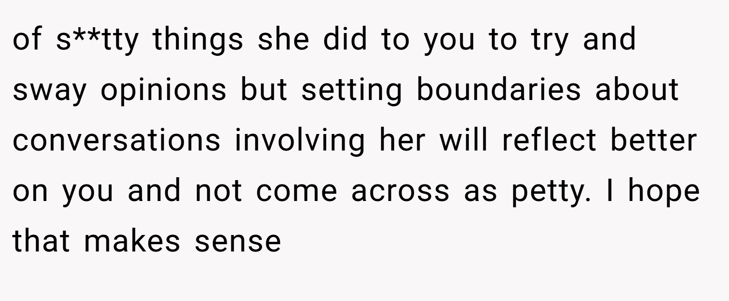 of s**tty things she did to you to try and sway opinions but setting boundaries about conversations involving her will reflect better on you and not come across as petty. I hope that makes sense