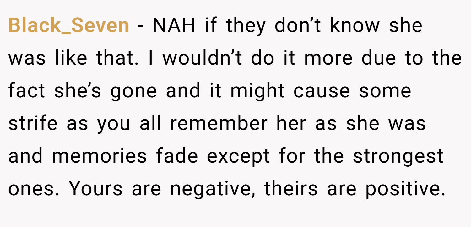 Black_Seven − NAH if they don’t know she was like that. I wouldn’t do it more due to the fact she’s gone and it might cause some strife as you all remember her as she was and memories fade except for the strongest ones. Yours are negative, theirs are positive.