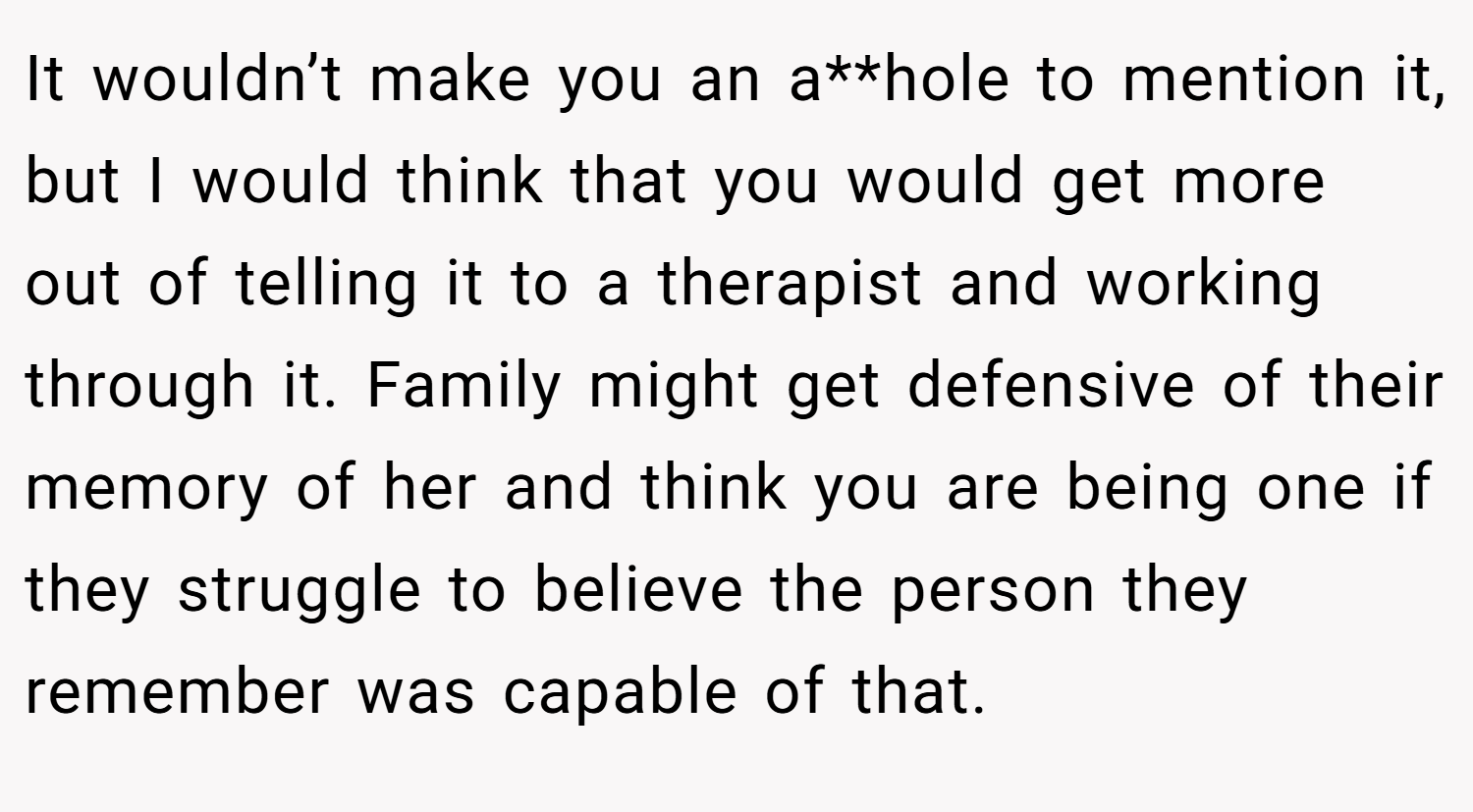 It wouldn’t make you an a**hole to mention it, but I would think that you would get more out of telling it to a therapist and working through it. Family might get defensive of their memory of her and think you are being one if they struggle to believe the person they remember was capable of that.