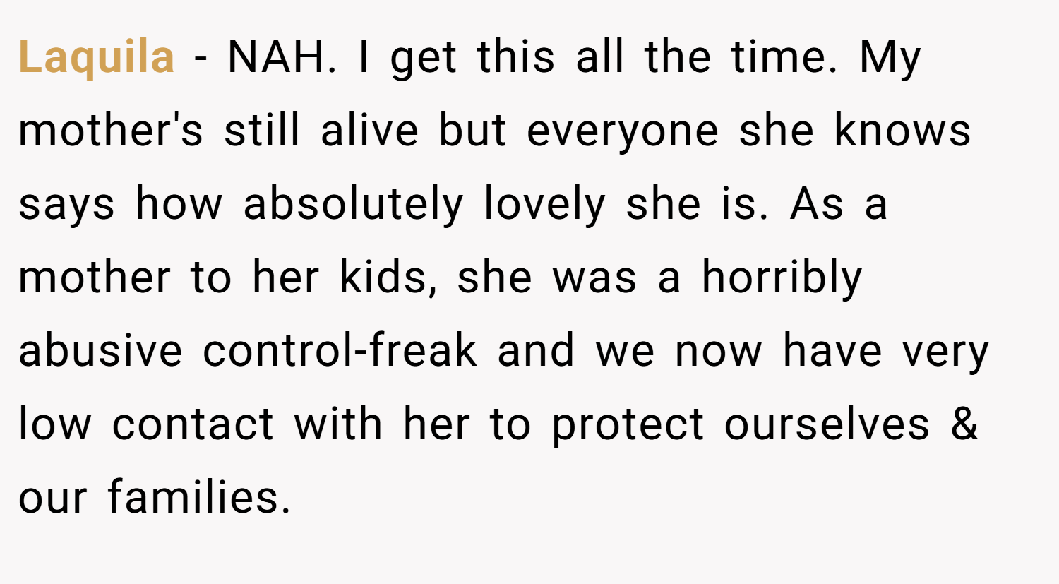 Laquila − NAH. I get this all the time. My mother's still alive but everyone she knows says how absolutely lovely she is. As a mother to her kids, she was a horribly abusive control-freak and we now have very low contact with her to protect ourselves & our families.