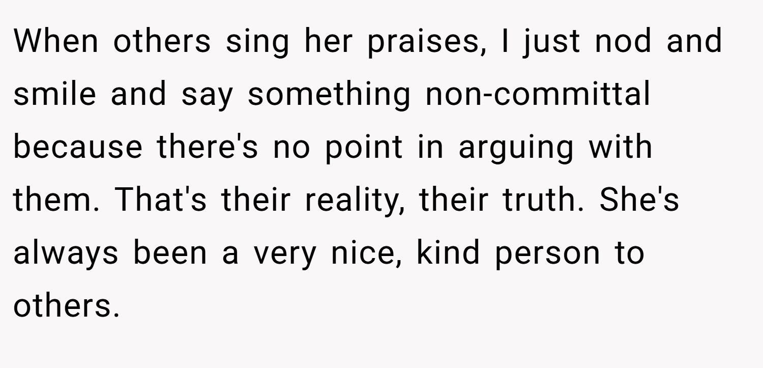 When others sing her praises, I just nod and smile and say something non-committal because there's no point in arguing with them. That's their reality, their truth. She's always been a very nice, kind person to others.