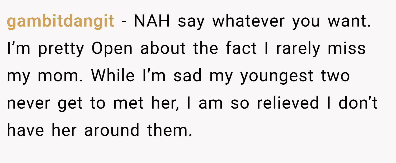 gambitdangit − NAH say whatever you want. I’m pretty Open about the fact I rarely miss my mom. While I’m sad my youngest two never get to met her, I am so relieved I don’t have her around them.