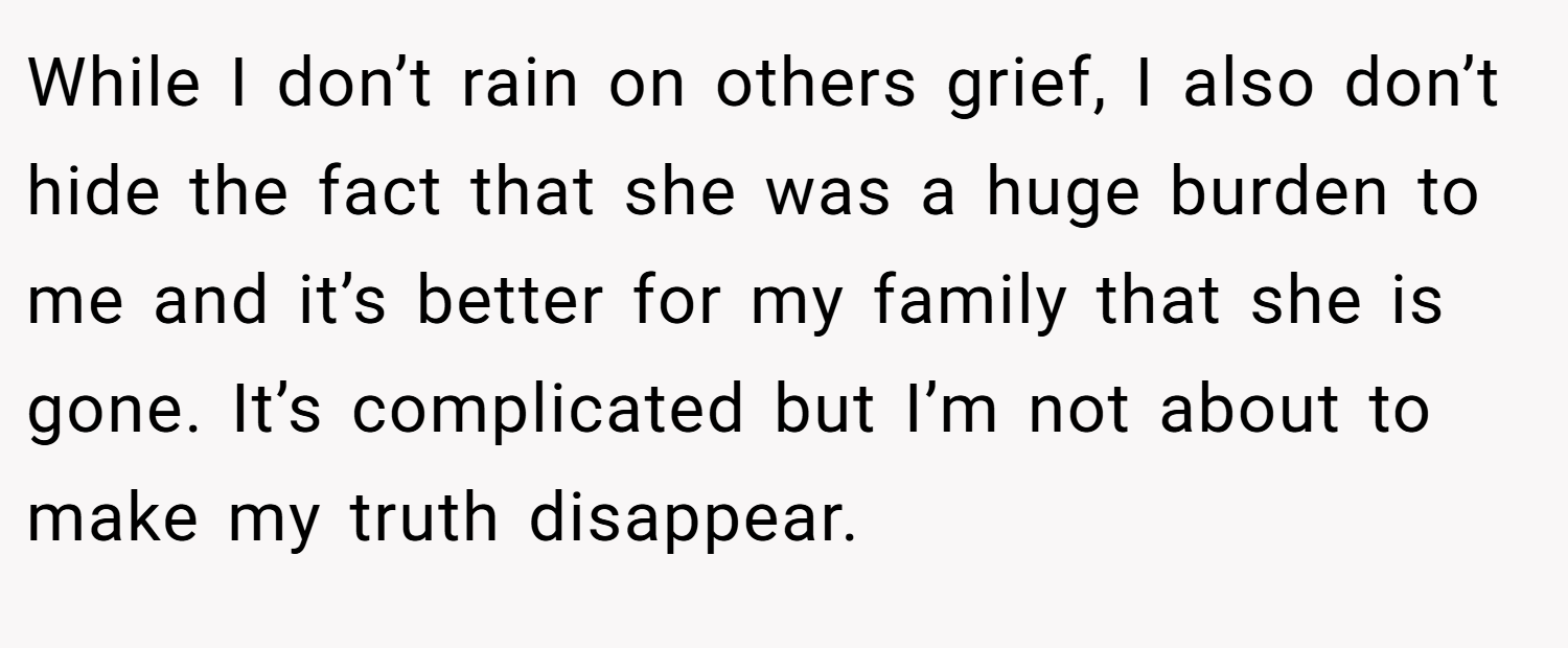 While I don’t rain on others grief, I also don’t hide the fact that she was a huge burden to me and it’s better for my family that she is gone. It’s complicated but I’m not about to make my truth disappear.