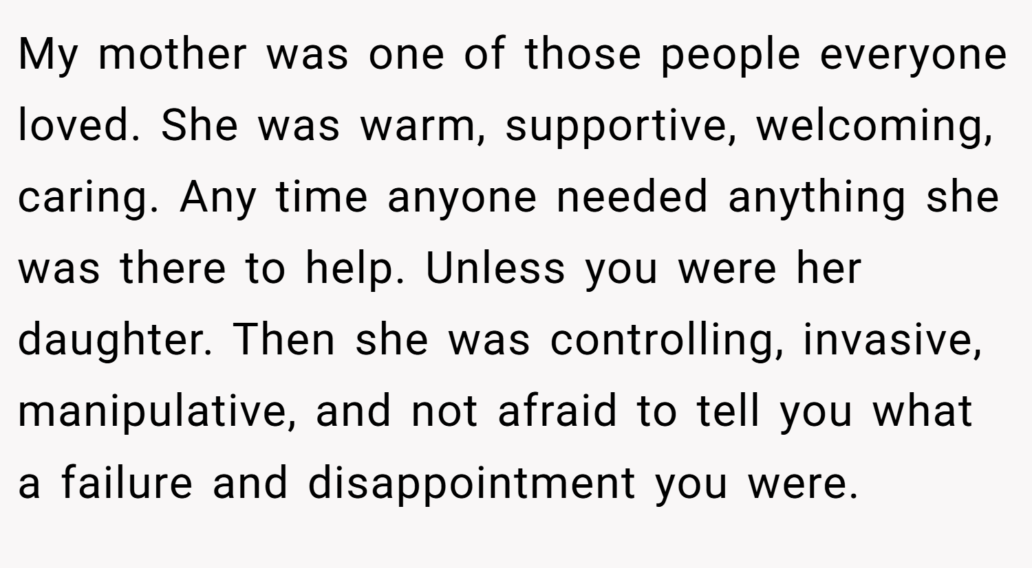 My mother was one of those people everyone loved. She was warm, supportive, welcoming, caring. Any time anyone needed anything she was there to help. Unless you were her daughter. Then she was controlling, invasive, manipulative, and not afraid to tell you what a failure and disappointment you were.
