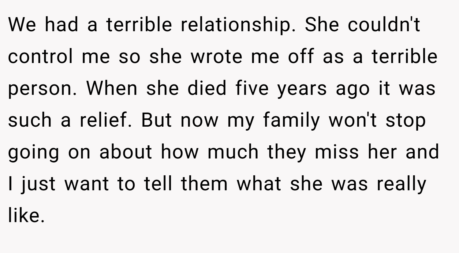 We had a terrible relationship. She couldn't control me so she wrote me off as a terrible person. When she died five years ago it was such a relief. But now my family won't stop going on about how much they miss her and I just want to tell them what she was really like.