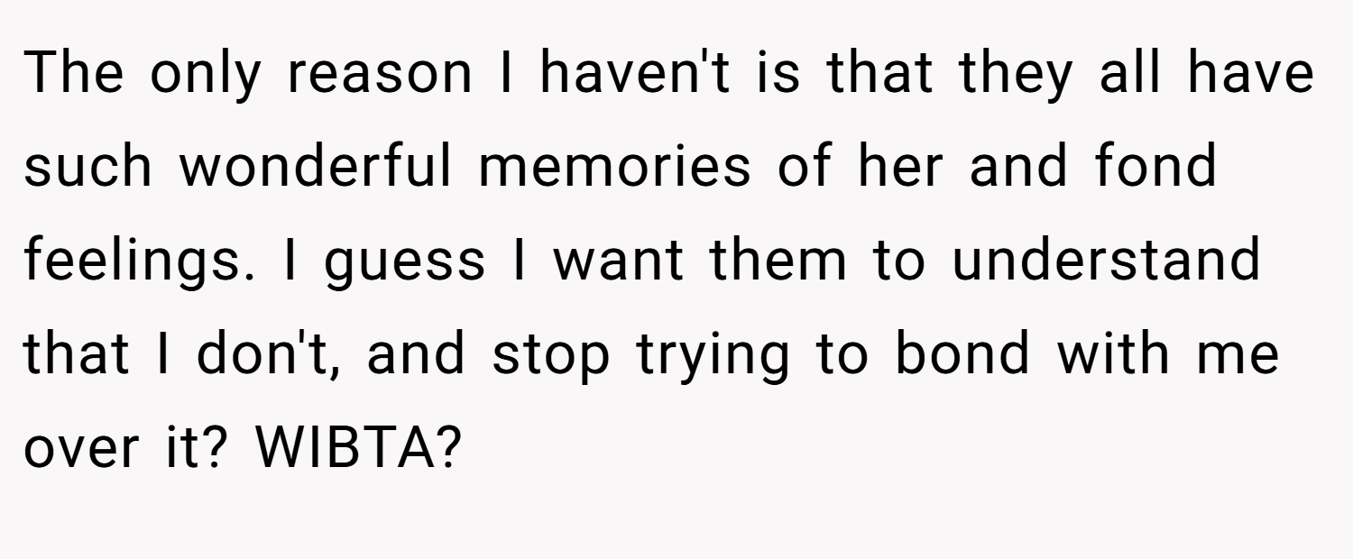 The only reason I haven't is that they all have such wonderful memories of her and fond feelings. I guess I want them to understand that I don't, and stop trying to bond with me over it? WIBTA?