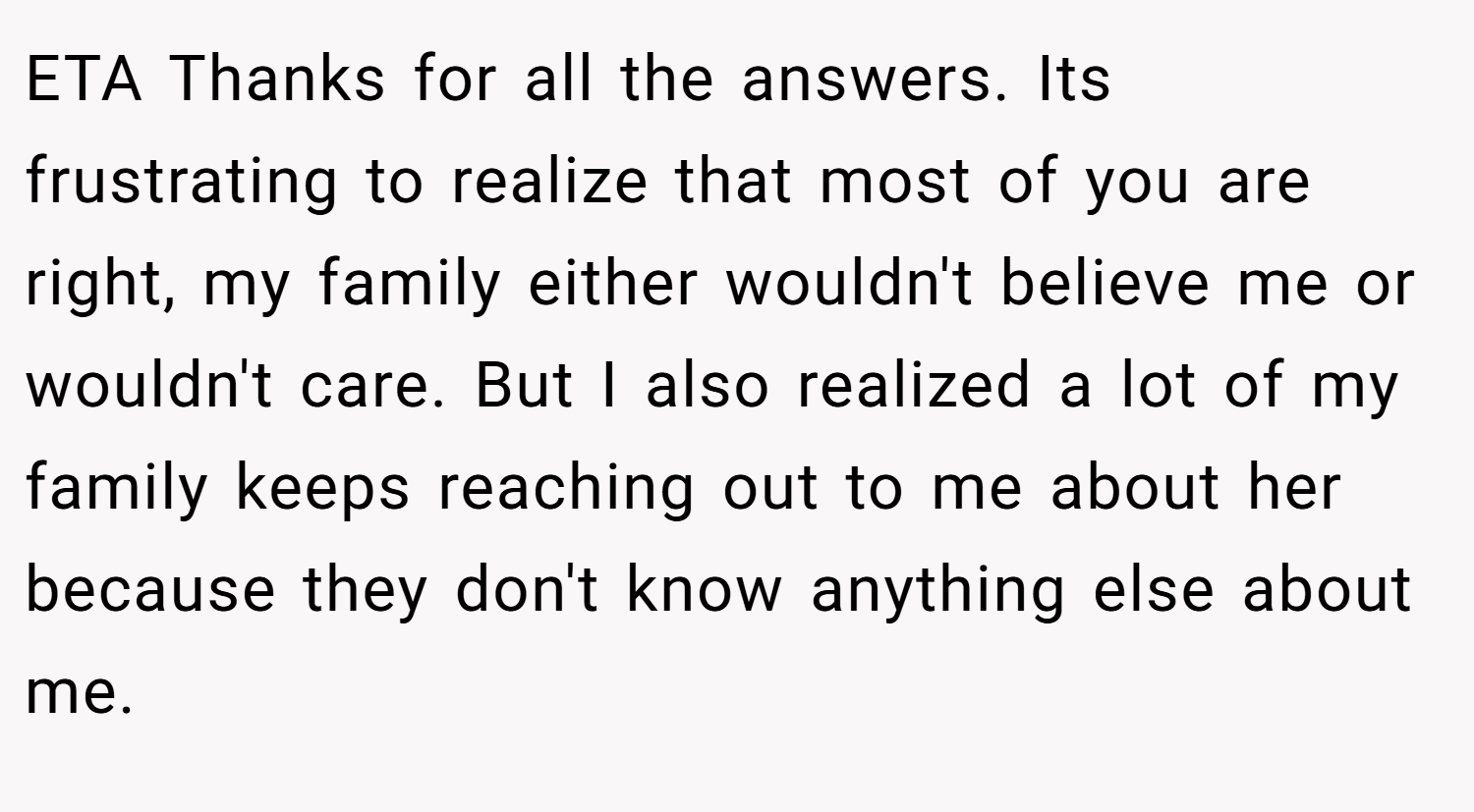 ETA Thanks for all the answers. Its frustrating to realize that most of you are right, my family either wouldn't believe me or wouldn't care. But I also realized a lot of my family keeps reaching out to me about her because they don't know anything else about me.