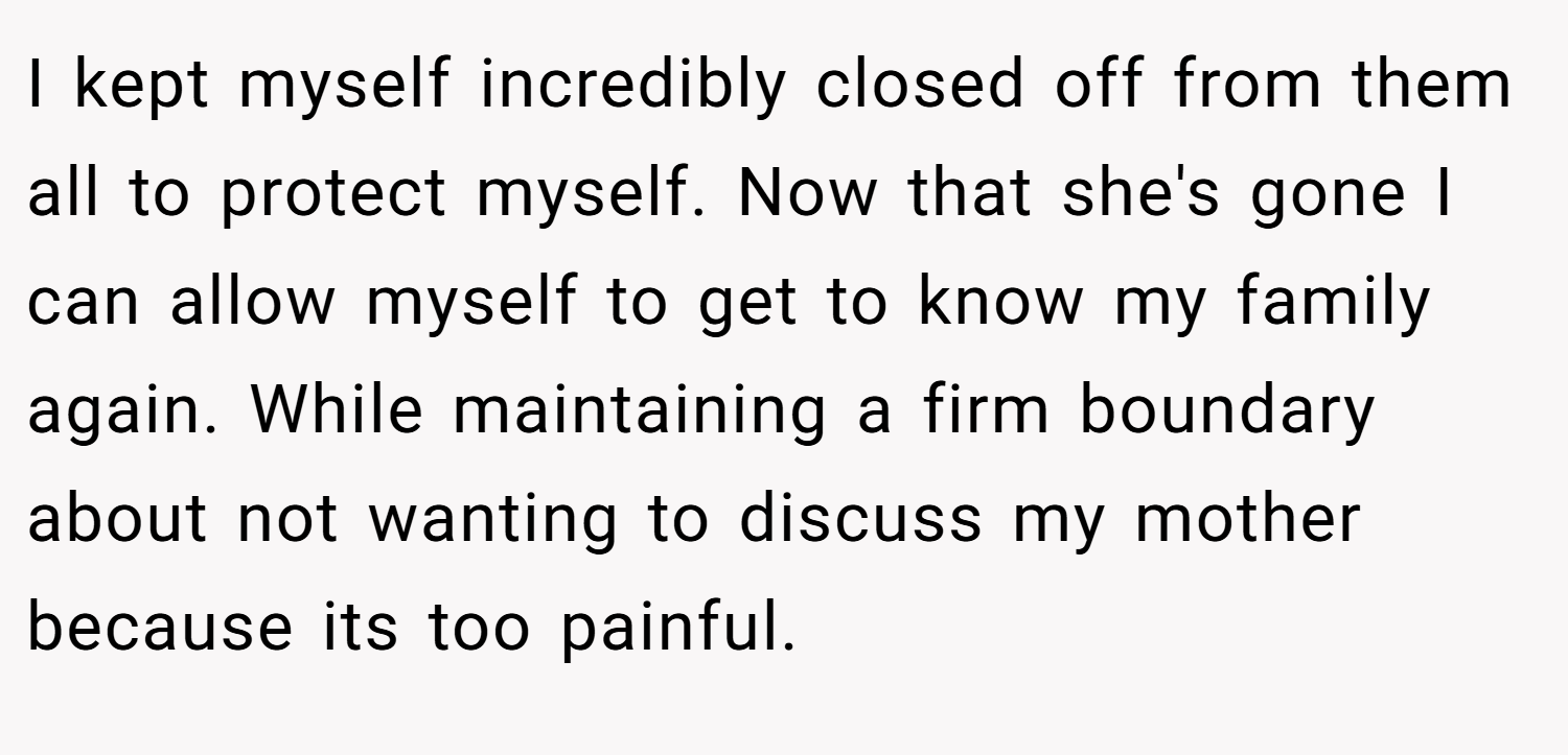I kept myself incredibly closed off from them all to protect myself. Now that she's gone I can allow myself to get to know my family again. While maintaining a firm boundary about not wanting to discuss my mother because its too painful.