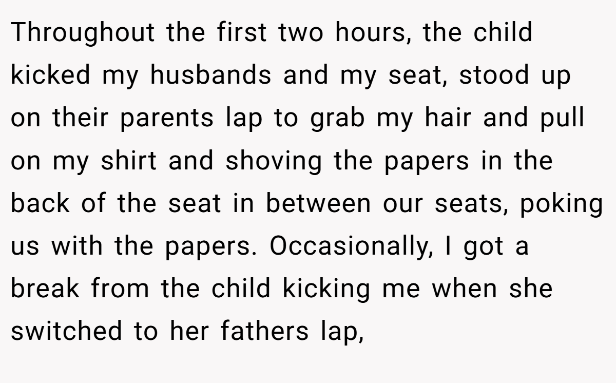 Throughout the first two hours, the child kicked my husbands and my seat, stood up on their parents lap to grab my hair and pull on my shirt and shoving the papers in the back of the seat in between our seats, poking us with the papers. Occasionally, I got a break from the child kicking me when she switched to her fathers lap,