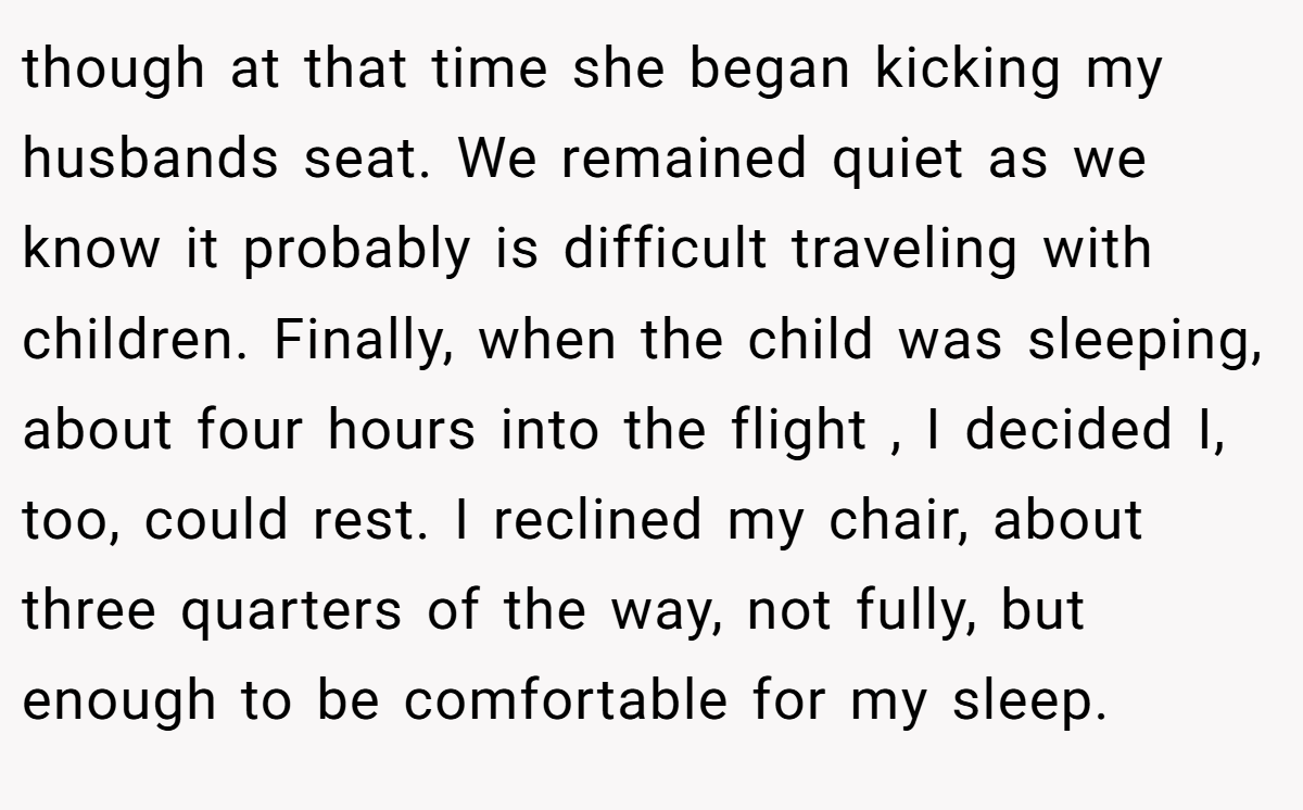 though at that time she began kicking my husbands seat. We remained quiet as we know it probably is difficult traveling with children. Finally, when the child was sleeping, about four hours into the flight , I decided I, too, could rest. I reclined my chair, about three quarters of the way, not fully, but enough to be comfortable for my sleep.