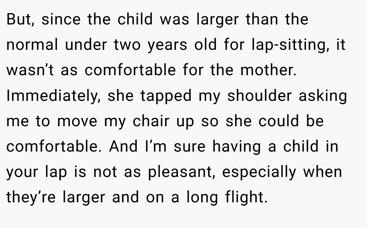 But, since the child was larger than the normal under two years old for lap-sitting, it wasn’t as comfortable for the mother. Immediately, she tapped my shoulder asking me to move my chair up so she could be comfortable. And I’m sure having a child in your lap is not as pleasant, especially when they’re larger and on a long flight.
