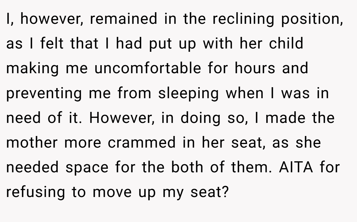 I, however, remained in the reclining position, as I felt that I had put up with her child making me uncomfortable for hours and preventing me from sleeping when I was in need of it. However, in doing so, I made the mother more crammed in her seat, as she needed space for the both of them. AITA for refusing to move up my seat?