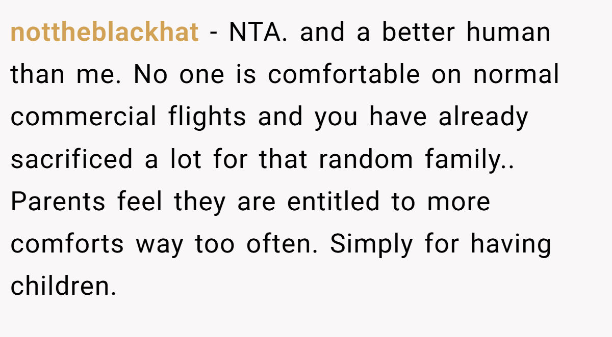 nottheblackhat - NTA. and a better human than me. No one is comfortable on normal commercial flights and you have already sacrificed a lot for that random family.. Parents feel they are entitled to more comforts way too often. Simply for having children.