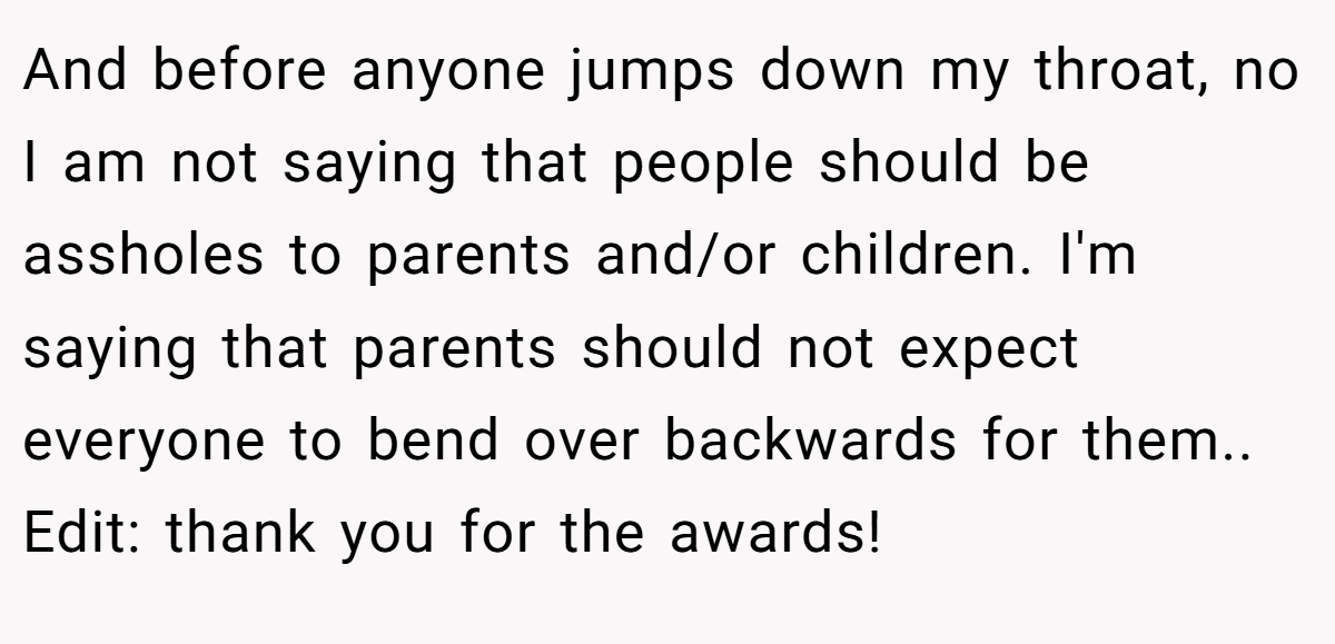 And before anyone jumps down my throat, no I am not saying that people should be assholes to parents and/or children. I'm saying that parents should not expect everyone to bend over backwards for them.. Edit: thank you for the awards!