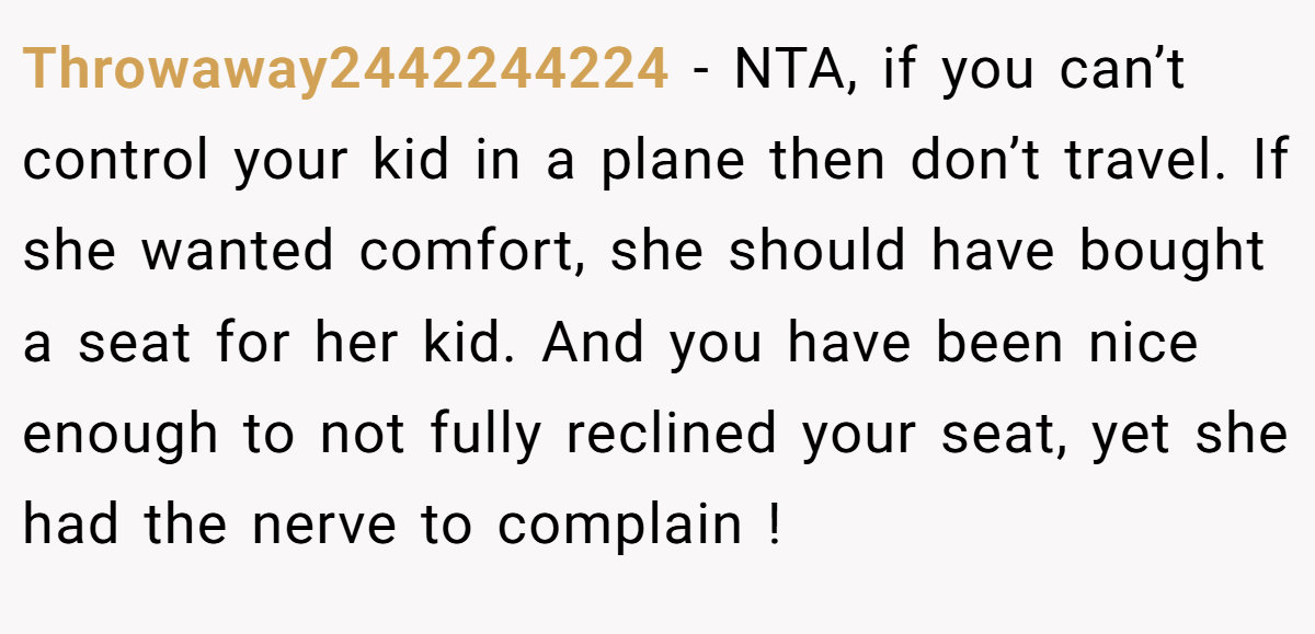 Throwaway2442244224 - NTA, if you can’t control your kid in a plane then don’t travel. If she wanted comfort, she should have bought a seat for her kid. And you have been nice enough to not fully reclined your seat, yet she had the nerve to complain !