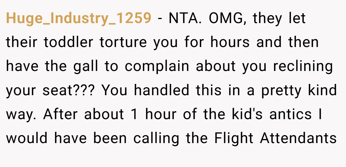 Huge_Industry_1259 - NTA. OMG, they let their toddler torture you for hours and then have the gall to complain about you reclining your seat??? You handled this in a pretty kind way. After about 1 hour of the kid's antics I would have been calling the Flight Attendants