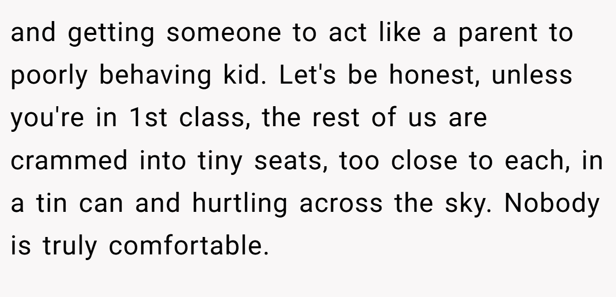and getting someone to act like a parent to poorly behaving kid. Let's be honest, unless you're in 1st class, the rest of us are crammed into tiny seats, too close to each, in a tin can and hurtling across the sky. Nobody is truly comfortable.