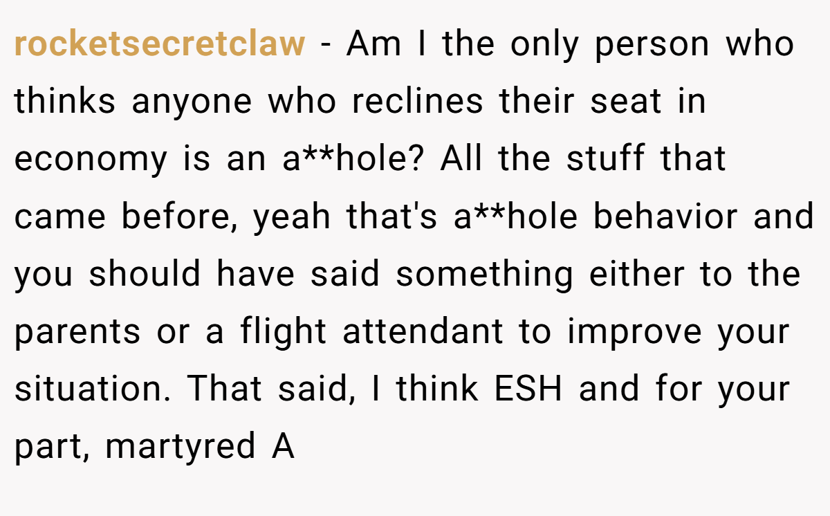 rocketsecretclaw - Am I the only person who thinks anyone who reclines their seat in economy is an a**hole? All the stuff that came before, yeah that's a**hole behavior and you should have said something either to the parents or a flight attendant to improve your situation. That said, I think ESH and for your part, martyred A