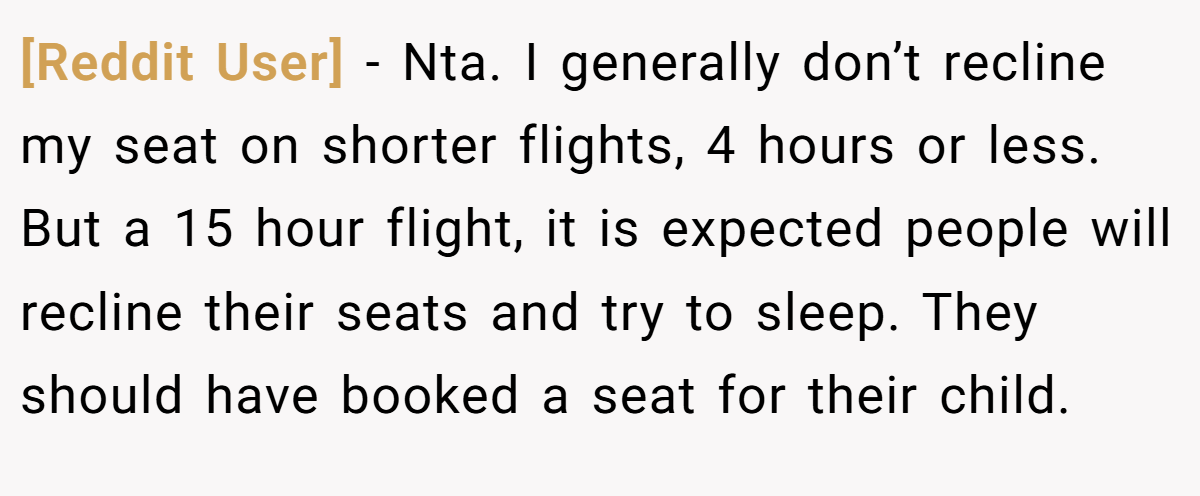 [Reddit User] - Nta. I generally don’t recline my seat on shorter flights, 4 hours or less. But a 15 hour flight, it is expected people will recline their seats and try to sleep. They should have booked a seat for their child.