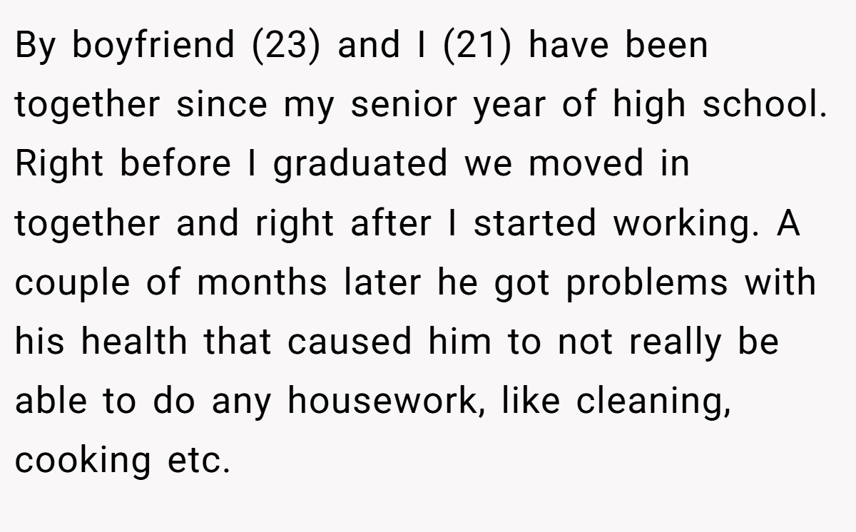 By boyfriend (23) and I (21) have been together since my senior year of high school. Right before I graduated we moved in together and right after I started working. A couple of months later he got problems with his health that caused him to not really be able to do any housework, like cleaning, cooking etc.