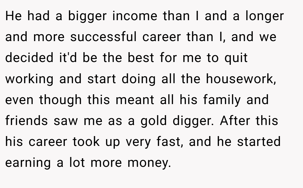 He had a bigger income than I and a longer and more successful career than I, and we decided it'd be the best for me to quit working and start doing all the housework, even though this meant all his family and friends saw me as a gold digger. After this his career took up very fast, and he started earning a lot more money.