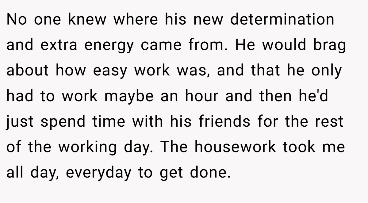 No one knew where his new determination and extra energy came from. He would brag about how easy work was, and that he only had to work maybe an hour and then he'd just spend time with his friends for the rest of the working day. The housework took me all day, everyday to get done.
